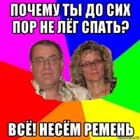 почему ты до сих пор не лёг спать? всё! несём ремень