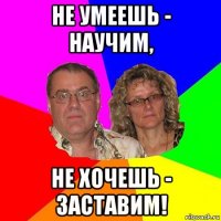 не умеешь - научим, не хочешь - заставим!