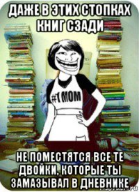 даже в этих стопках книг сзади не поместятся все те двойки, которые ты замазывал в дневнике