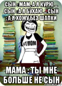 сын : мам, а я курю ... сын : а я бухаю ... сын : а я хожу без шапки мама : ты мне больше не сын