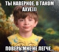 ты наверное, в таком ахуе))) поверь мне не легче...