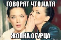 говорят что катя жопка огурца