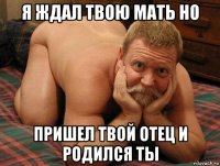 я ждал твою мать но пришел твой отец и родился ты