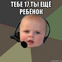 тебе 17,ты ещё ребёнок 