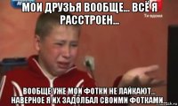 мои друзья вообще... всё я расстроен... вообще уже мои фотки не лайкают... наверное я их задолбал своими фотками...