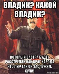 владик? какой владик? который завтра будет расстрелян как враг народа что ли? так он заслужил, хули!