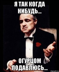 я так когда нибудь... огурцом подавлюсь...