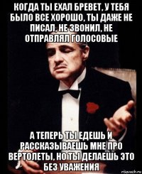 когда ты ехал бревет, у тебя было все хорошо, ты даже не писал, не звонил, не отправлял голосовые а теперь ты едешь и рассказываешь мне про вертолеты, но ты делаешь это без уважения