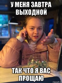 у меня завтра выходной так что я вас прощаю