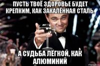 пусть твоё здоровье будет крепким, как закалённая сталь, а судьба лёгкой, как алюминий