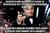 позвольте мне выпить этот бокал за прекрасный чат с прекрасным названием bandit за добрую и милую хозяйку чата беллу и за всех участников чата бандит!!