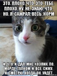 это. плохо. что. это. тебе. плохо. ну. не. знаю. что. но. я. сажрал. весь. корм и. что. и. дал. мне. хозяин. по. морде. тапком. и. всё. сижу. и. смотрю. когда. он. уйдёт