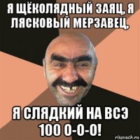 я щёколядный заяц, я лясковый мерзавец, я слядкий на всэ 100 о-о-о!