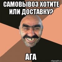 самовывоз хотите или доставку? ага