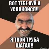 вот тебе хуй и успокойся!! я твой труба шатал!!