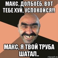 макс, долбоёб, вот тебе хуй, успокойся!! макс, я твой труба шатал..