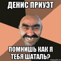 денис приуэт помнишь как я тебя шаталь?