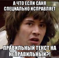 а что если саня специально исправляет правильный текст на неправильный?!