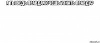 а ты ведь правда хочешь узнать правду? 