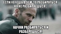 если хочешь в чем-то разбираться, но не разбираешься... начни разбираться и разберёшься!