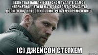 если тебя нашли в женском туалете, самое неприятное - это бежать от своего страха. ты должен подняться и посмотреть ему прямо в лицо (с) джейсон стетхем