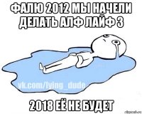 фалю 2012 мы начели делать алф лайф 3 2018 её не будет