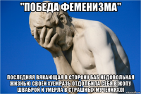 "победа феменизма" последняя вякающая в сторону баб недовольная жизнью своей хуемразь отдолбила себя в жопу шваброй и умерла в страшных мучениях)))