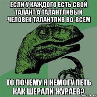 если у каждого есть свой талант а талантливый человек талантлив во-всем то почему я немогу петь как шерали жураев?