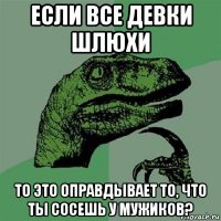 если все девки шлюхи то это оправдывает то, что ты сосешь у мужиков?