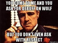 you come to me and you ask for debuff on wolf but you don’t even ask with respect