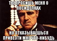 ты просишь меня о посиделках но отказываешься привезти мне что-нибудь