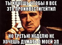 ты хочешь чтобы я все это проинвестигейтил но третью неделю не хочешь думать о моей зп