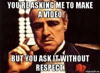 you're asking me to make a video but you ask it without respect.