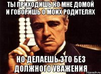 ты приходишь ко мне домой и говоришь о моих родителях но делаешь это без должного уважения