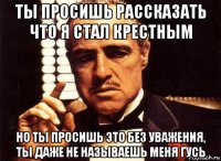 ты просишь рассказать что я стал крестным но ты просишь это без уважения, ты даже не называешь меня гусь