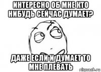 интересно об мне кто нибудь сейчас думает? даже если и думает то мне плевать