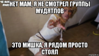 нет мам, я не смотрел группы мудятлов это мишка, я рядом просто стоял