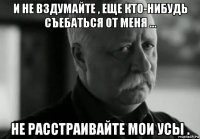 и не вздумайте , еще кто-нибудь съебаться от меня ... не расстраивайте мои усы .