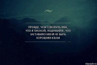 Прежде, чем говорить мне, что я плохой, подумайте, что заставило меня не быть хорошим к вам