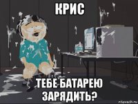 крис тебе батарею зарядить?