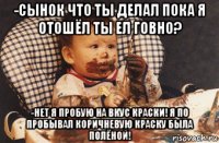 -сынок что ты делал пока я отошёл ты ел говно? -нет я пробую на вкус краски! я по пробывал коричневую краску была полёной!