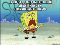 ну когда я стану общительной дружелюбной и коммуникабельной??? 