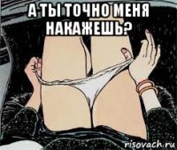 а ты точно меня накажешь? 