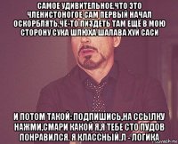 самое удивительное,что это членистоногое сам первый начал оскорблять,чё-то пиздеть там ещё в мою сторону сука шлюха шалава хуй саси и потом такой: подпишись,на ссылку нажми,смари какой я,я тебе сто пудов понравился. я классный.л - логика