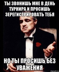 ты звонишь мне в день турнира и просишь зерегистрировать тебя но ты просишь без уважения