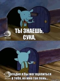 ты знаешь, сука, сегодня я бы мог вцепиться в тебя, но мне так лень...