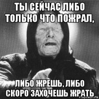 ты сейчас либо только что пожрал, либо жрешь, либо скоро захочешь жрать