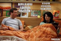 ВЕРА Я ХОЧУ СДЕЛАТЬ ТЕБЕ КУНИ ! А Я ХОЧУ ОТСОСАТЬ ТВОЙ ЧЛЕН !