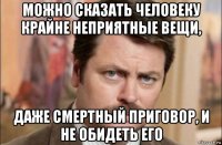 можно сказать человеку крайне неприятные вещи, даже смертный приговор, и не обидеть его