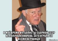  в моё время футболисты сборной ссср не получали нихрена, зато играли со всеми на равных